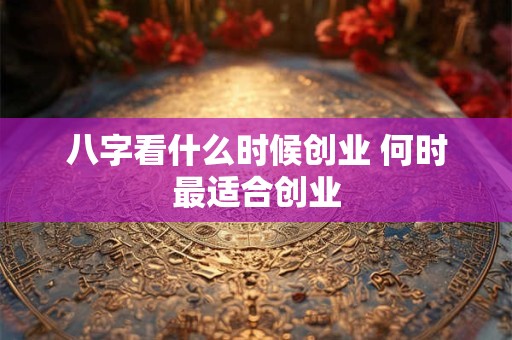 八字看什么时候创业 何时最适合创业 八字看什么时候创业 何时最适合创业