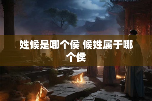 姓候是哪个侯 候姓属于哪个侯 姓候是哪个侯 候姓属于哪个侯