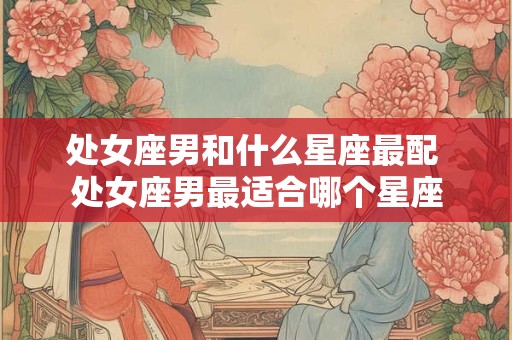 处女座男和什么星座最配 处女座男最适合哪个星座 处女座男和什么星座最配 处女座男最适合哪个星座