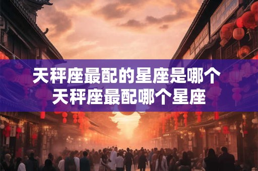 天秤座最配的星座是哪个 天秤座最配哪个星座