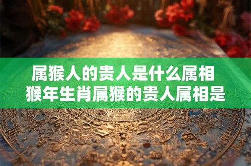 属猴人的贵人是什么属相 猴年生肖属猴的贵人属相是什么 属猴人的贵人是什么属相 猴年生肖属猴的贵人属相是什么