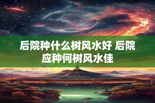 后院种什么树风水好 后院应种何树风水佳