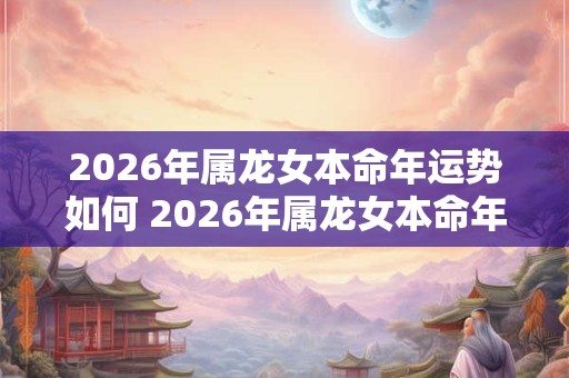 2026年属龙女本命年运势如何 2026年属龙女本命年运势好吗 2026年属龙女本命年运势如何 2026年属龙女本命年运势好吗