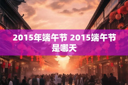 2015年端午节 2015端午节是哪天 2015年端午节 2015端午节是哪天