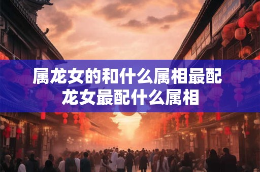属龙女的和什么属相最配 龙女最配什么属相 属龙女的和什么属相最配 龙女最配什么属相