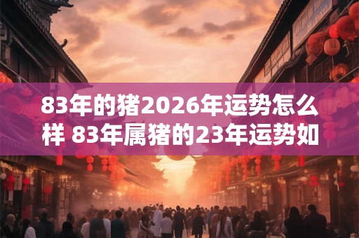 83年的猪2026年运势怎么样 83年属猪的23年运势如何