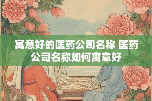 寓意好的医药公司名称 医药公司名称如何寓意好