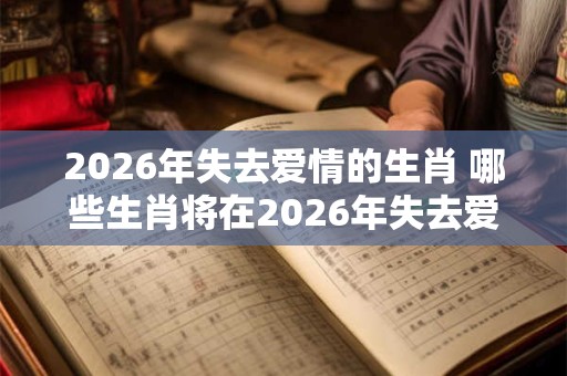2026年失去爱情的生肖 哪些生肖将在2026年失去爱情