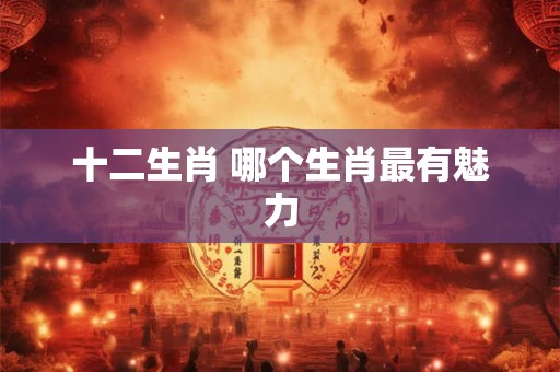 十二生肖 哪个生肖最有魅力 十二生肖 哪个生肖最有魅力