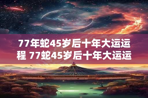 77年蛇45岁后十年大运运程 77蛇45岁后十年大运运程如何