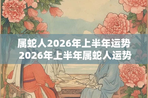 属蛇人2026年上半年运势 2026年上半年属蛇人运势如何 属蛇人2026年上半年运势 2026年上半年属蛇人运势如何