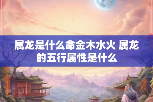 属龙是什么命金木水火 属龙的五行属性是什么