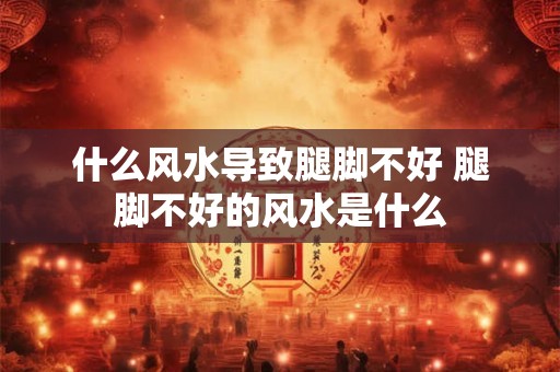 什么风水导致腿脚不好 腿脚不好的风水是什么