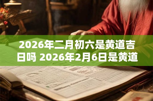 2026年二月初六是黄道吉日吗 2026年2月6日是黄道吉日吗 2026年二月初六是黄道吉日吗 2026年2月6日是黄道吉日吗
