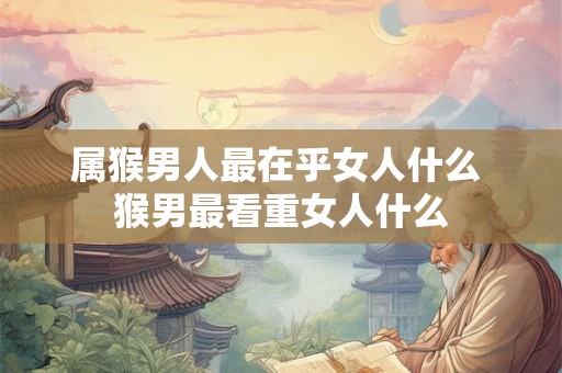 属猴男人最在乎女人什么 猴男最看重女人什么