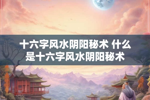 十六字风水阴阳秘术 什么是十六字风水阴阳秘术 十六字风水阴阳秘术 什么是十六字风水阴阳秘术
