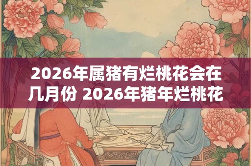 2026年属猪有烂桃花会在几月份 2026年猪年烂桃花月份 2026年属猪有烂桃花会在几月份 2026年猪年烂桃花月份