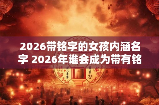 2026带铭字的女孩内涵名字 2026年谁会成为带有铭字的女孩 2026带铭字的女孩内涵名字 2026年谁会成为带有铭字的女孩