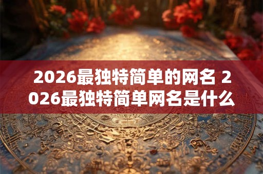 2026最独特简单的网名 2026最独特简单网名是什么 2026最独特简单的网名 2026最独特简单网名是什么