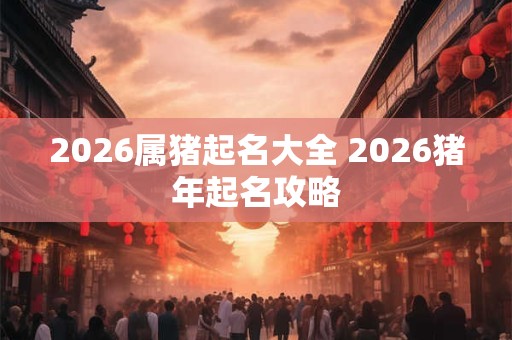 2026属猪起名大全 2026猪年起名攻略