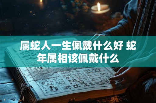 属蛇人一生佩戴什么好 蛇年属相该佩戴什么 属蛇人一生佩戴什么好 蛇年属相该佩戴什么