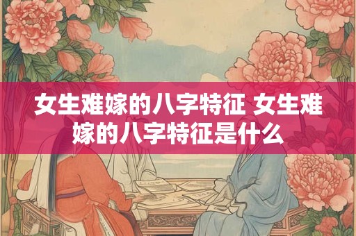 女生难嫁的八字特征 女生难嫁的八字特征是什么 女生难嫁的八字特征 女生难嫁的八字特征是什么