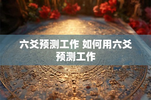 六爻预测工作 如何用六爻预测工作 六爻预测工作 如何用六爻预测工作