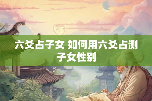 六爻占子女 如何用六爻占测子女性别 六爻占子女 如何用六爻占测子女性别