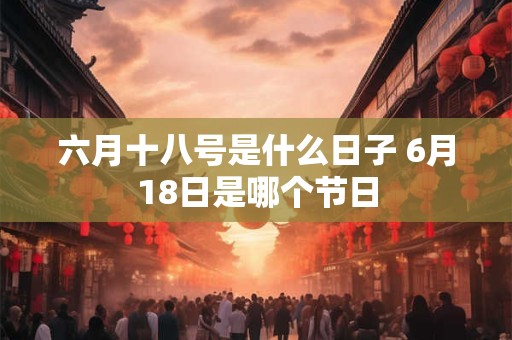 六月十八号是什么日子 6月18日是哪个节日