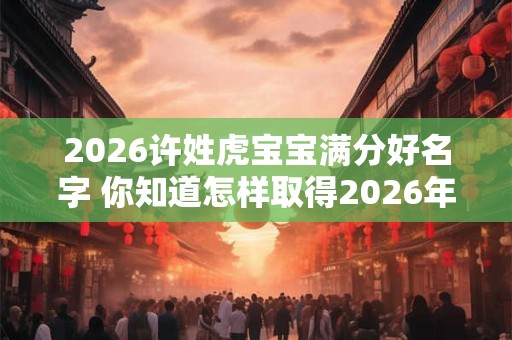 2026许姓虎宝宝满分好名字 你知道怎样取得2026年许姓虎宝宝的好名字吗