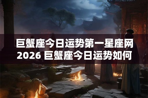 巨蟹座今日运势第一星座网2026 巨蟹座今日运势如何