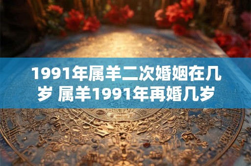 1991年属羊二次婚姻在几岁 属羊1991年再婚几岁 1991年属羊二次婚姻在几岁 属羊1991年再婚几岁