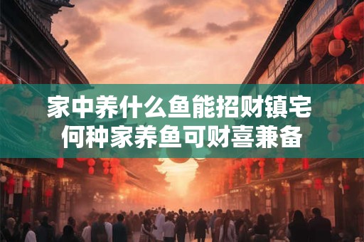 家中养什么鱼能招财镇宅 何种家养鱼可财喜兼备