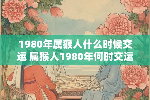 1980年属猴人什么时候交运 属猴人1980年何时交运