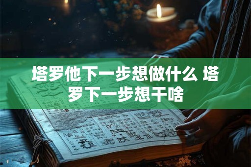 塔罗他下一步想做什么 塔罗下一步想干啥 塔罗他下一步想做什么 塔罗下一步想干啥