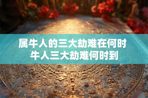 属牛人的三大劫难在何时 牛人三大劫难何时到 属牛人的三大劫难在何时 牛人三大劫难何时到