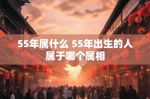 55年属什么 55年出生的人属于哪个属相 55年属什么 55年出生的人属于哪个属相