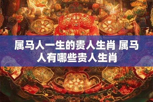 属马人一生的贵人生肖 属马人有哪些贵人生肖 属马人一生的贵人生肖 属马人有哪些贵人生肖