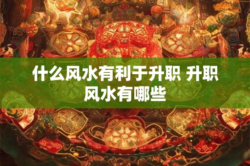 什么风水有利于升职 升职风水有哪些 什么风水有利于升职 升职风水有哪些