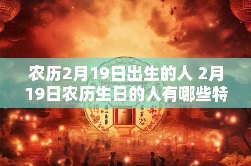 农历2月19日出生的人 2月19日农历生日的人有哪些特点 农历2月19日出生的人 2月19日农历生日的人有哪些特点