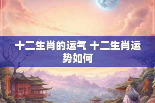 十二生肖的运气 十二生肖运势如何 十二生肖的运气 十二生肖运势如何