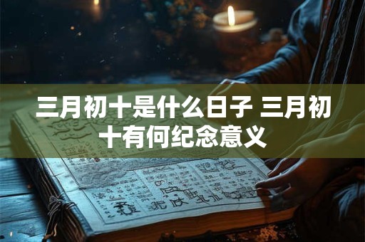 三月初十是什么日子 三月初十有何纪念意义 三月初十是什么日子 三月初十有何纪念意义