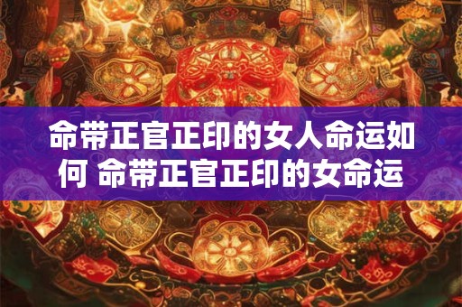 命带正官正印的女人命运如何 命带正官正印的女命运好吗 命带正官正印的女人命运如何 命带正官正印的女命运好吗