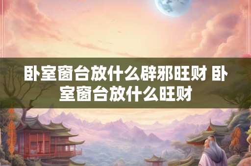 卧室窗台放什么辟邪旺财 卧室窗台放什么旺财