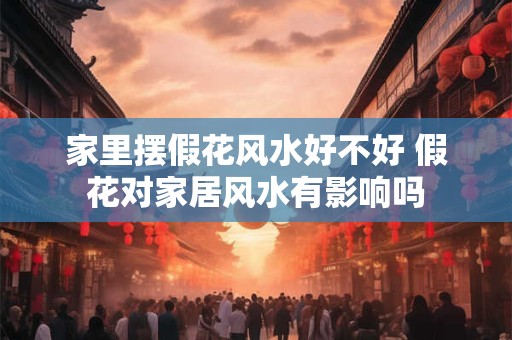 家里摆假花风水好不好 假花对家居风水有影响吗