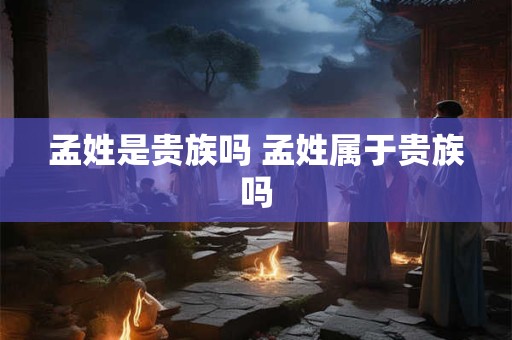 孟姓是贵族吗 孟姓属于贵族吗 孟姓是贵族吗 孟姓属于贵族吗