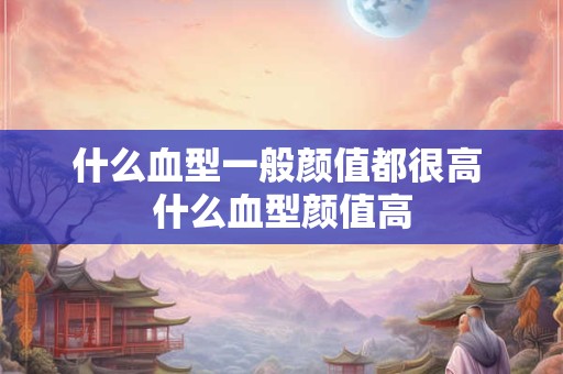 什么血型一般颜值都很高 什么血型颜值高 什么血型一般颜值都很高 什么血型颜值高