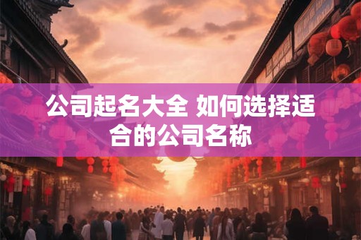 公司起名大全 如何选择适合的公司名称 公司起名大全 如何选择适合的公司名称
