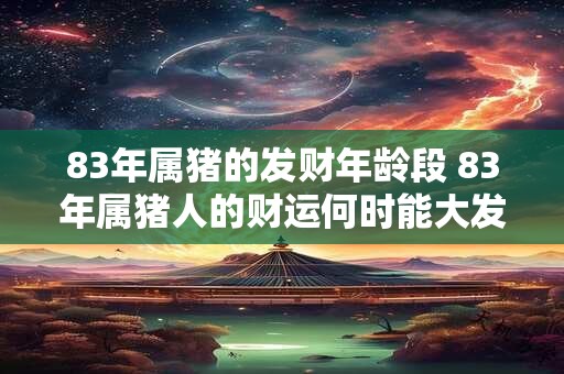 83年属猪的发财年龄段 83年属猪人的财运何时能大发 83年属猪的发财年龄段 83年属猪人的财运何时能大发
