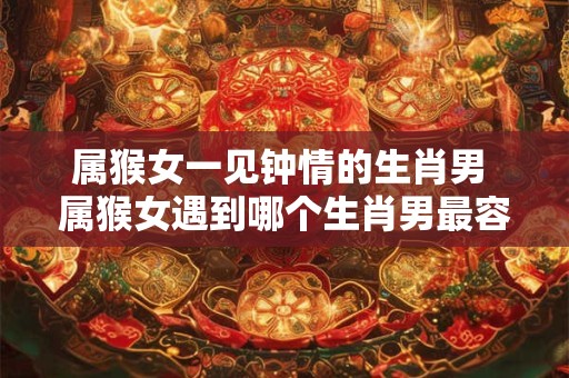 属猴女一见钟情的生肖男 属猴女遇到哪个生肖男最容易一见钟情 属猴女一见钟情的生肖男 属猴女遇到哪个生肖男最容易一见钟情